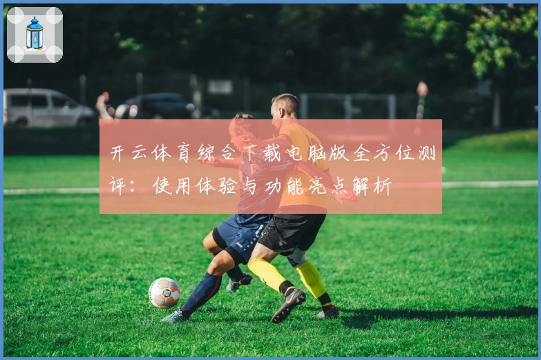 开云体育综合下载电脑版全方位测评:使用体验与功能亮点解析