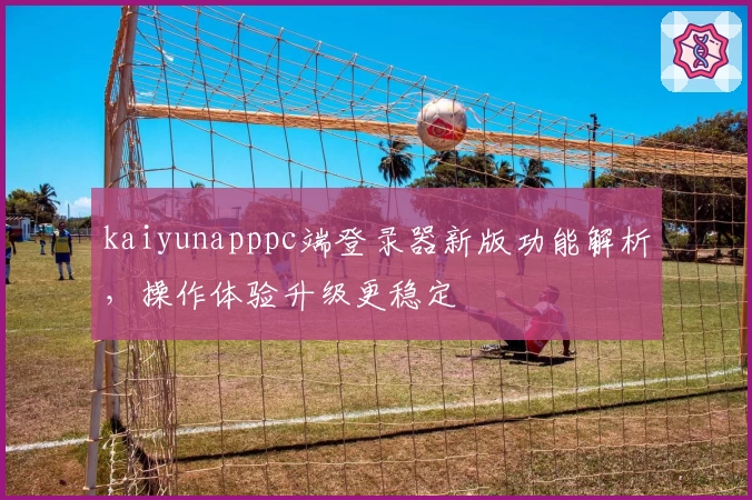 kaiyunapppc端登录器新版功能解析，操作体验升级更稳定