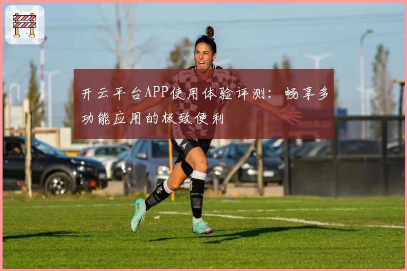 开云平台APP使用体验评测：畅享多功能应用的极致便利