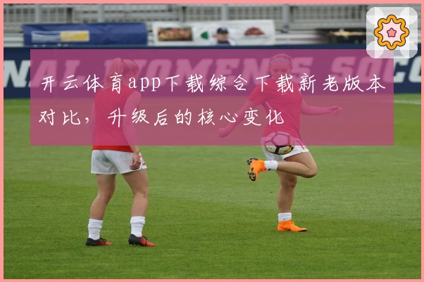 开云体育app下载综合下载新老版本对比，升级后的核心变化
