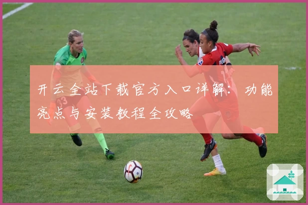 开云全站下载官方入口详解：功能亮点与安装教程全攻略