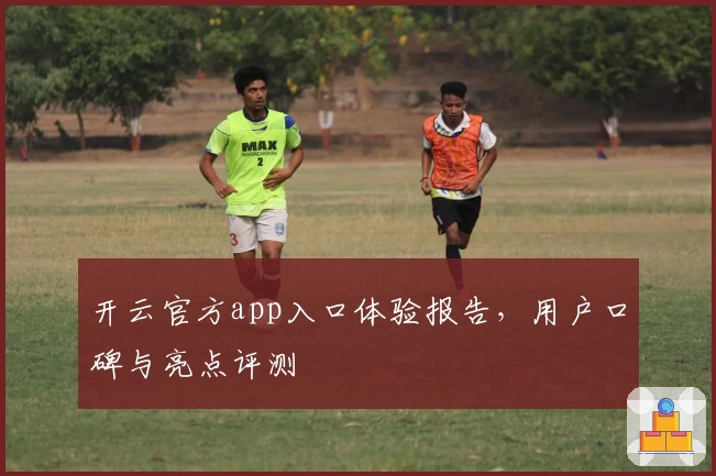 开云官方app入口体验报告，用户口碑与亮点评测