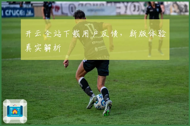 开云全站下载用户反馈，新版体验真实解析