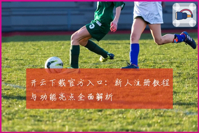 开云下载官方入口：新人注册教程与功能亮点全面解析