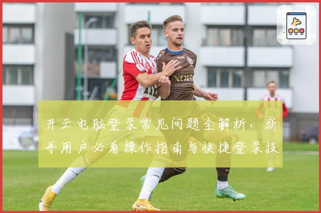 开云电脑登录常见问题全解析,新手用户必看操作指南与快捷登录技巧