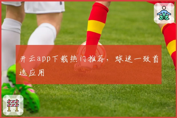 开云app下载热门推荐，球迷一致首选应用